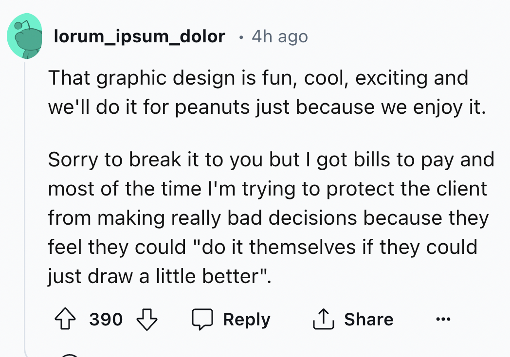 screenshot - lorum ipsum_dolor 4h ago That graphic design is fun, cool, exciting and we'll do it for peanuts just because we enjoy it. Sorry to break it to you but I got bills to pay and most of the time I'm trying to protect the client from making really